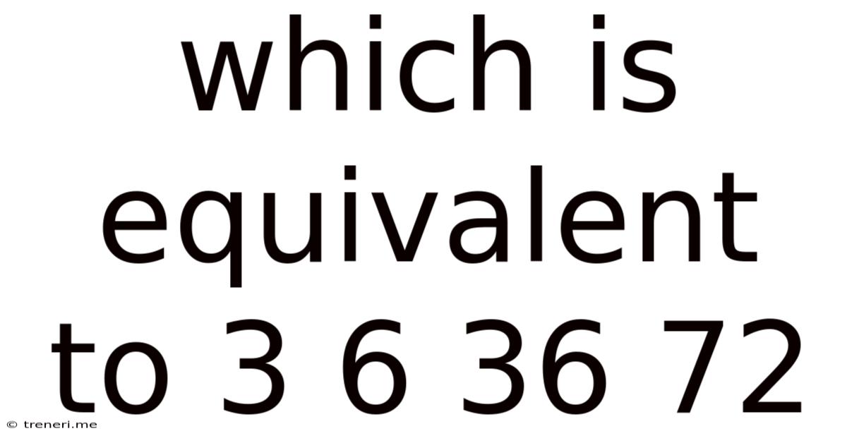 Which Is Equivalent To 3 6 36 72
